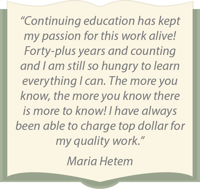 “Continuing education has kept my passion for this work alive! Forty-plus years and counting and I am still so hungry to learn everything I can. The more you know, the more you know there is more to know! I have always been able to charge top dollar for my quality work.” Maria Hetem