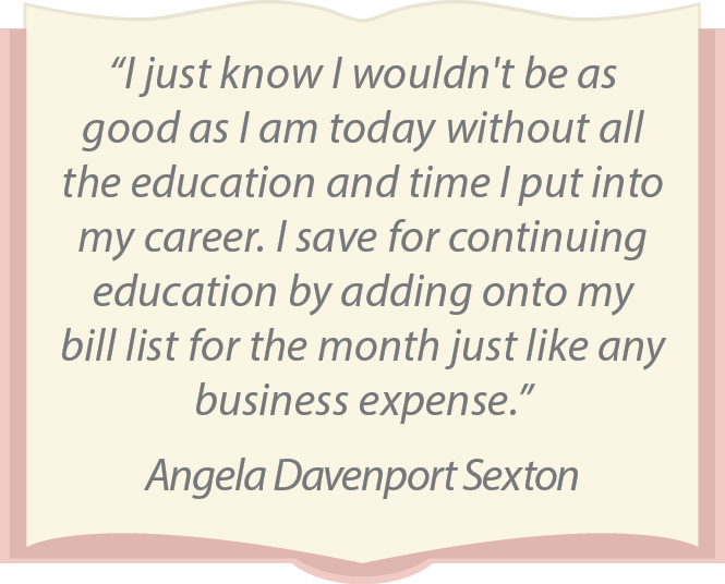 “I just know I wouldn't be as good as I am today without all the education and time I put into my career. I save for continuing education by adding onto my bill list for the month just like any business expense.” Angela Davenport Sexton
