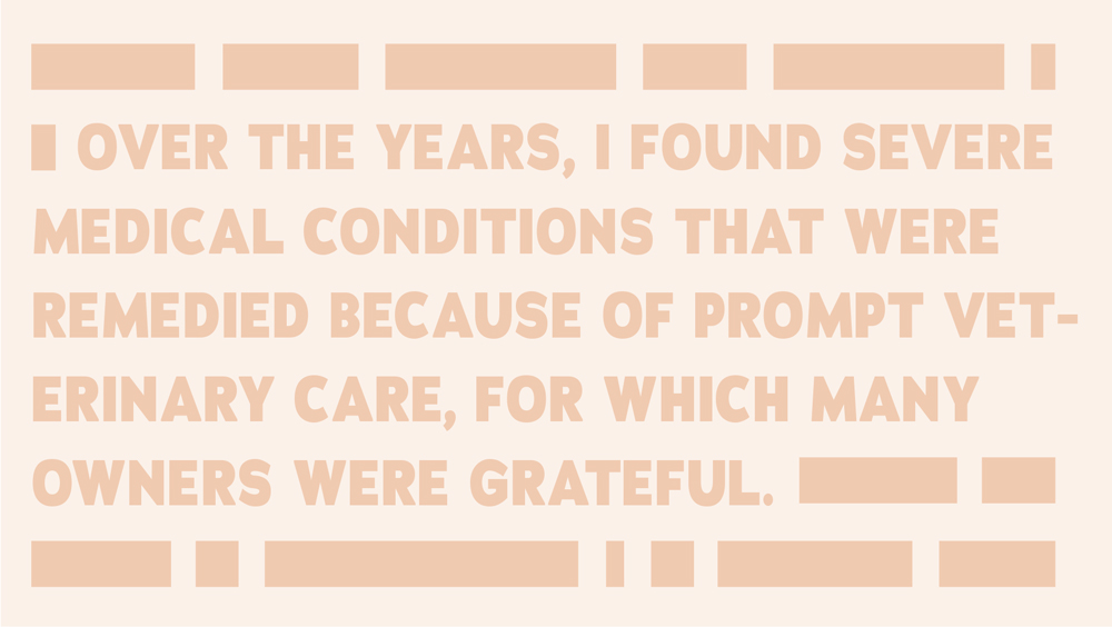 Over the years, I found severe medical conditions that were remedied because of prompt veterinary care, for which many owners were grateful.